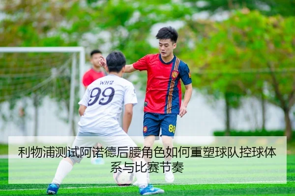 利物浦测试阿诺德后腰角色如何重塑球队控球体系与比赛节奏