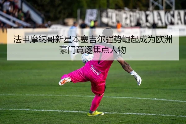 法甲摩纳哥新星本塞吉尔强势崛起成为欧洲豪门竞逐焦点人物