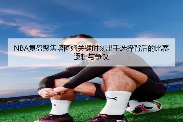 NBA复盘聚焦塔图姆关键时刻出手选择背后的比赛逻辑与争议