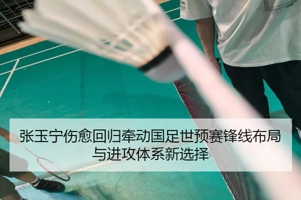 张玉宁伤愈回归牵动国足世预赛锋线布局与进攻体系新选择