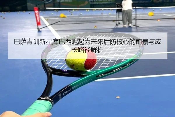 巴萨青训新星库巴西崛起为未来后防核心的前景与成长路径解析
