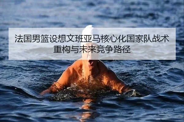 法国男篮设想文班亚马核心化国家队战术重构与未来竞争路径