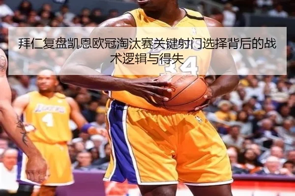 拜仁复盘凯恩欧冠淘汰赛关键射门选择背后的战术逻辑与得失
