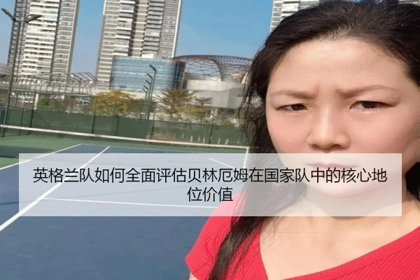 英格兰队如何全面评估贝林厄姆在国家队中的核心地位价值