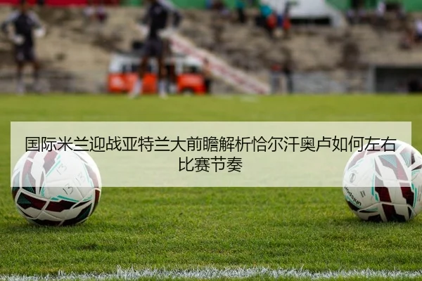 国际米兰迎战亚特兰大前瞻解析恰尔汗奥卢如何左右比赛节奏